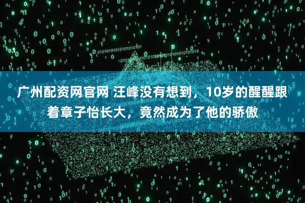 广州配资网官网 汪峰没有想到,10岁的醒醒跟着章子怡长大,竟然成为了他的骄傲