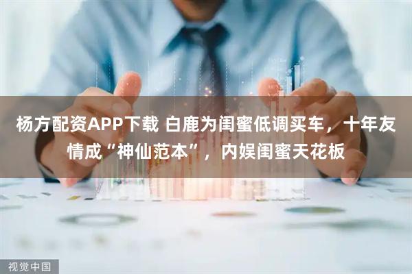 杨方配资APP下载 白鹿为闺蜜低调买车，十年友情成“神仙范本”，内娱闺蜜天花板
