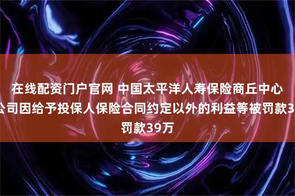 在线配资门户官网 中国太平洋人寿保险商丘中心支公司因给予投保人保险合同约定以外的利益等被罚款39万