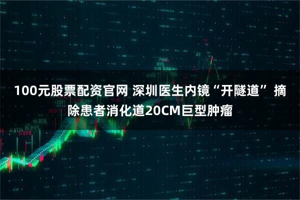 100元股票配资官网 深圳医生内镜“开隧道” 摘除患者消化道20CM巨型肿瘤