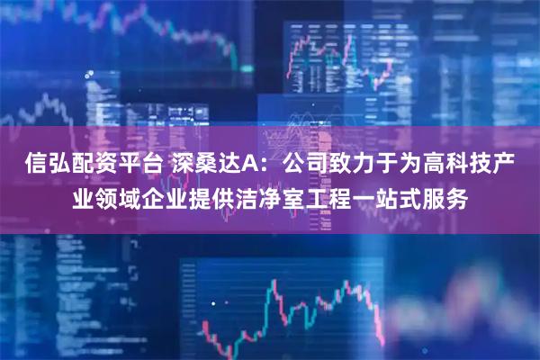 信弘配资平台 深桑达A：公司致力于为高科技产业领域企业提供洁净室工程一站式服务