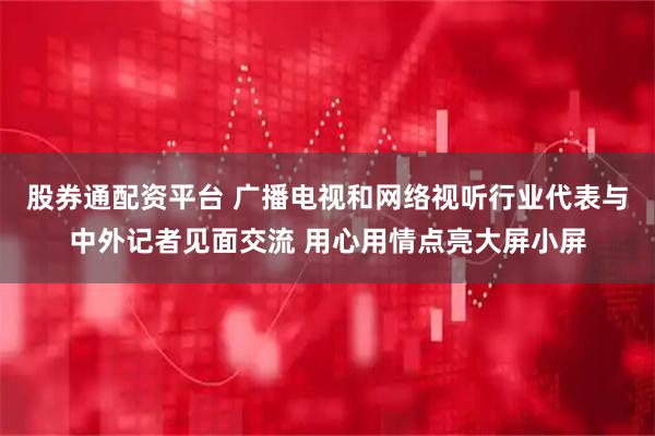 股券通配资平台 广播电视和网络视听行业代表与中外记者见面交流 用心用情点亮大屏小屏