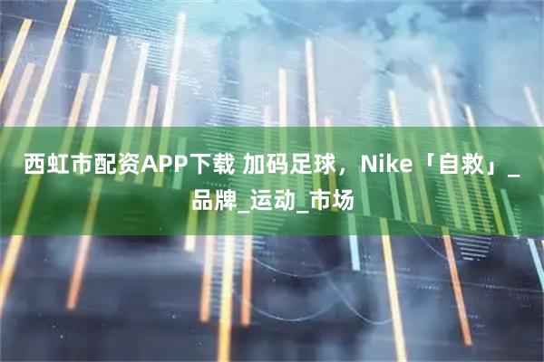 西虹市配资APP下载 加码足球，Nike「自救」_品牌_运动_市场