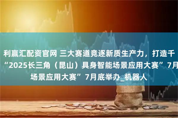 利赢汇配资官网 三大赛道竞逐新质生产力，打造千亿级产业集群：“2025长三角（昆山）具身智能场景应用大赛” 7月底举办_机器人