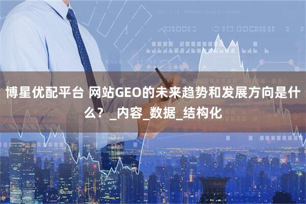 博星优配平台 网站GEO的未来趋势和发展方向是什么？_内容_数据_结构化