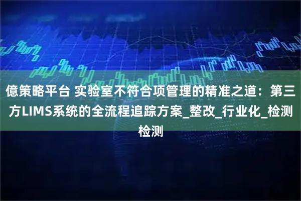 億策略平台 实验室不符合项管理的精准之道：第三方LIMS系统的全流程追踪方案_整改_行业化_检测