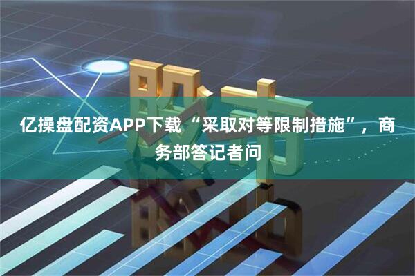 亿操盘配资APP下载 “采取对等限制措施”，商务部答记者问