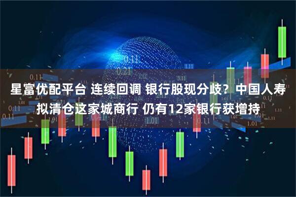 星富优配平台 连续回调 银行股现分歧？中国人寿拟清仓这家城商行 仍有12家银行获增持