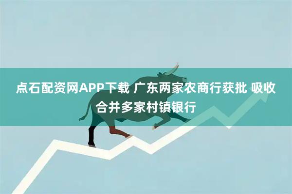 点石配资网APP下载 广东两家农商行获批 吸收合并多家村镇银行