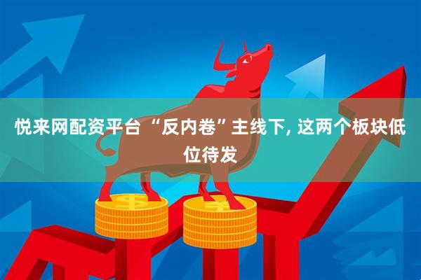 悦来网配资平台 “反内卷”主线下, 这两个板块低位待发