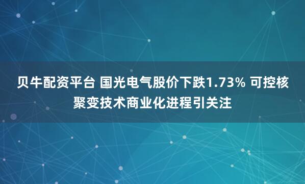 贝牛配资平台 国光电气股价下跌1.73% 可控核聚变技术商业化进程引关注
