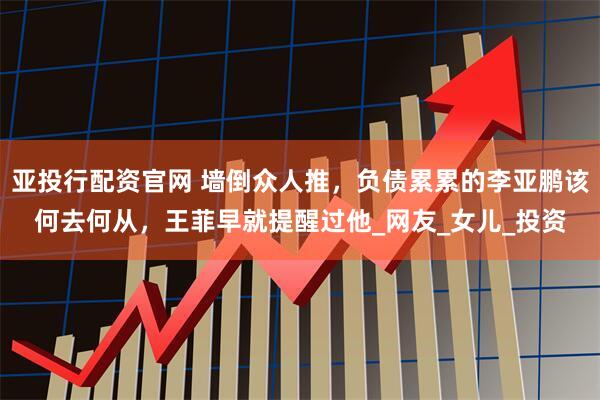 亚投行配资官网 墙倒众人推，负债累累的李亚鹏该何去何从，王菲早就提醒过他_网友_女儿_投资