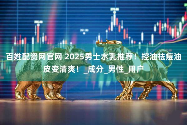 百姓配资网官网 2025男士水乳推荐！控油祛痘油皮变清爽！_成分_男性_用户