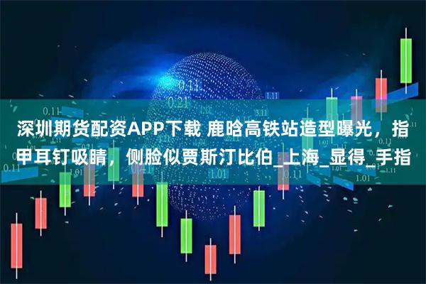 深圳期货配资APP下载 鹿晗高铁站造型曝光，指甲耳钉吸睛，侧脸似贾斯汀比伯_上海_显得_手指