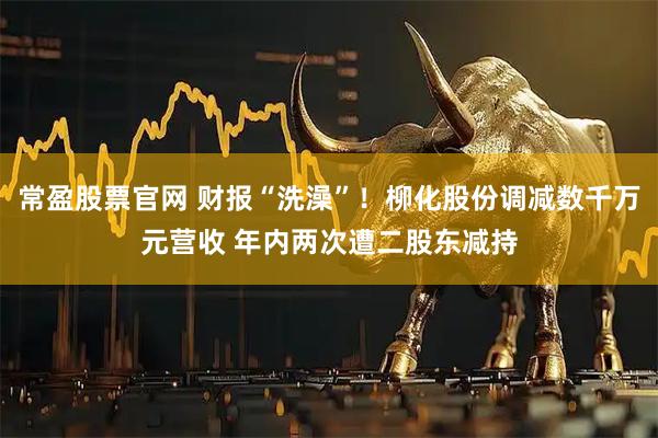常盈股票官网 财报“洗澡”!柳化股份调减数千万元营收 年内两次遭二股东减持