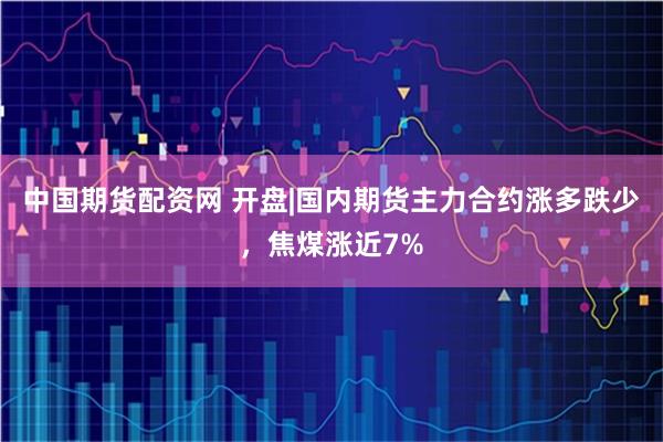中国期货配资网 开盘|国内期货主力合约涨多跌少，焦煤涨近7%