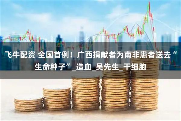 飞牛配资 全国首例！广西捐献者为南非患者送去“生命种子”_造血_吴先生_干细胞