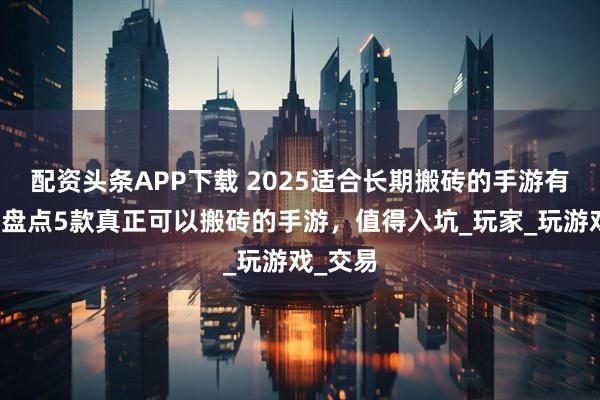 配资头条APP下载 2025适合长期搬砖的手游有哪些？盘点5款真正可以搬砖的手游，值得入坑_玩家_玩游戏_交易