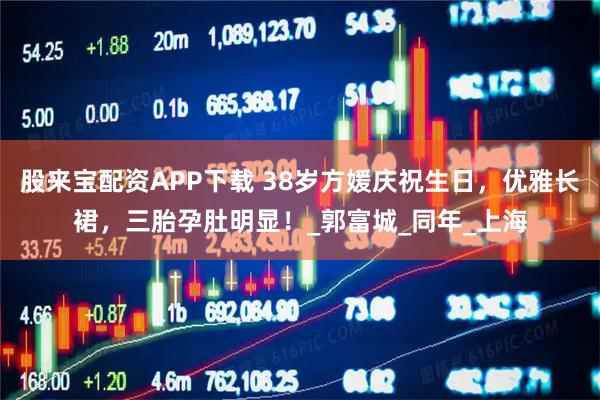 股来宝配资APP下载 38岁方媛庆祝生日,优雅长裙,三胎孕肚明显!_郭富城_同年_上海