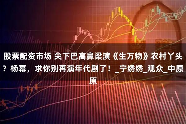 股票配资市场 尖下巴高鼻梁演《生万物》农村丫头?杨幂,求你别再演年代剧了!_宁绣绣_观众_中原