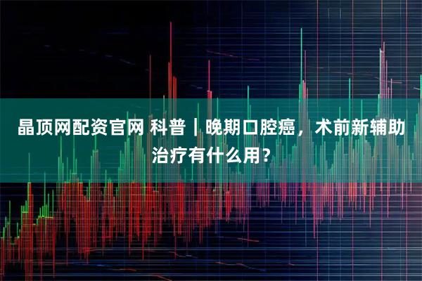 晶顶网配资官网 科普｜晚期口腔癌，术前新辅助治疗有什么用？
