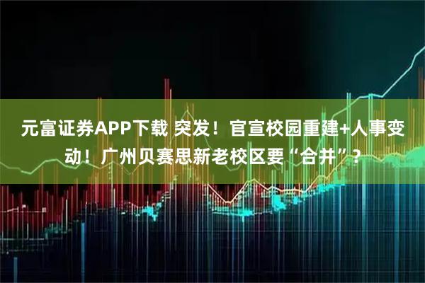 元富证券APP下载 突发!官宣校园重建+人事变动!广州贝赛思新老校区要“合并”?