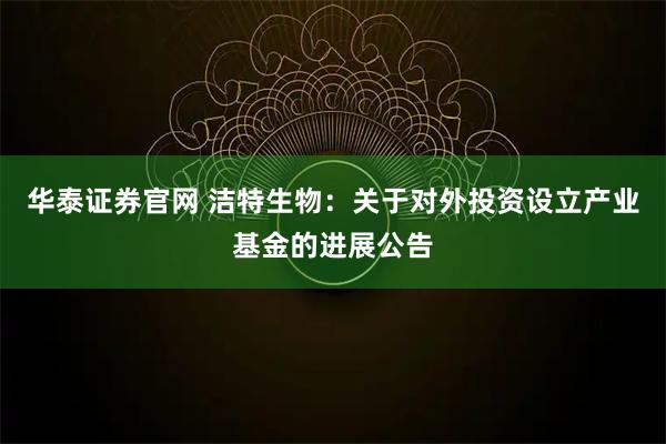 华泰证券官网 洁特生物:关于对外投资设立产业基金的进展公告