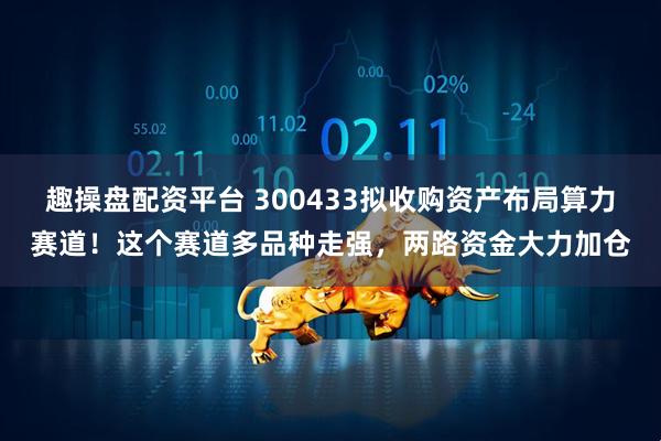 趣操盘配资平台 300433拟收购资产布局算力赛道!这个赛道多品种走强,两路资金大力加仓