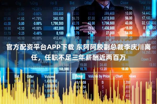 官方配资平台APP下载 东阿阿胶副总裁李庆川离任,任职不足三年薪酬近两百万