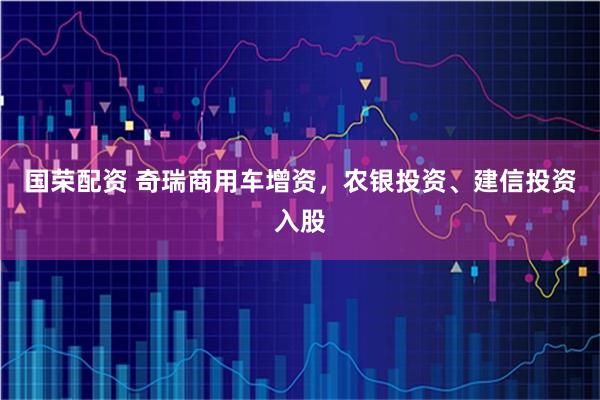 国荣配资 奇瑞商用车增资，农银投资、建信投资入股