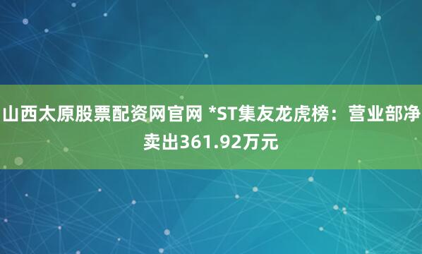山西太原股票配资网官网 *ST集友龙虎榜：营业部净卖出361.92万元